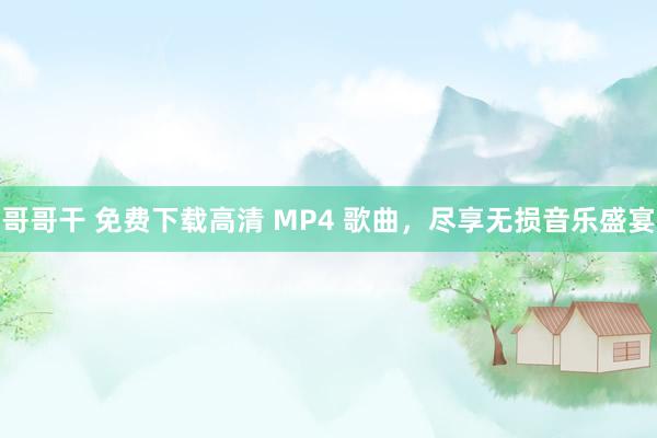 哥哥干 免费下载高清 MP4 歌曲，尽享无损音乐盛宴