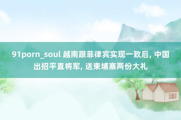 91porn_soul 越南跟菲律宾实现一致后， 中国出招平直将军， 送柬埔寨两份大礼