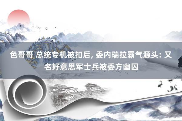 色哥哥 总统专机被扣后， 委内瑞拉霸气源头: 又名好意思军士兵被委方幽囚