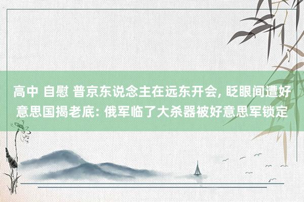 高中 自慰 普京东说念主在远东开会， 眨眼间遭好意思国揭老底: 俄军临了大杀器被好意思军锁定