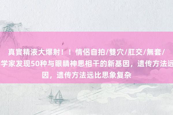 真實精液大爆射！！情侶自拍/雙穴/肛交/無套/大量噴精 科学家发现50种与眼睛神思相干的新基因，遗传方法远比思象复杂