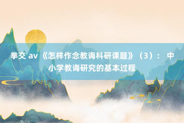 拳交 av 《怎样作念教诲科研课题》（3）： 中小学教诲研究的基本过程