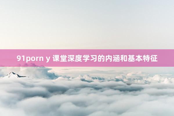 91porn y 课堂深度学习的内涵和基本特征