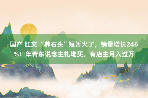 国产 肛交 “养石头”短暂火了，销量增长246%！年青东说念主扎堆买，有店主月入过万