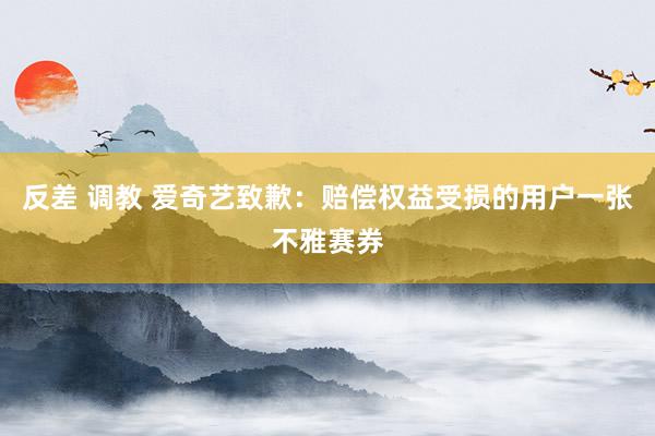 反差 调教 爱奇艺致歉：赔偿权益受损的用户一张不雅赛券