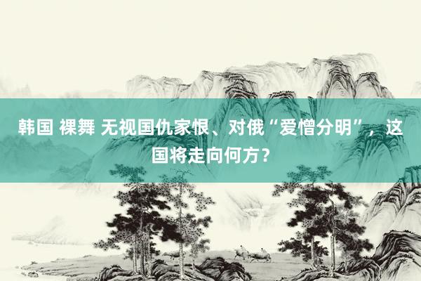 韩国 裸舞 无视国仇家恨、对俄“爱憎分明”，这国将走向何方？