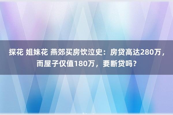 探花 姐妹花 燕郊买房饮泣史：房贷高达280万，而屋子仅值180万，要断贷吗？