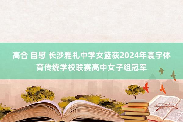 高合 自慰 长沙雅礼中学女篮获2024年寰宇体育传统学校联赛高中女子组冠军