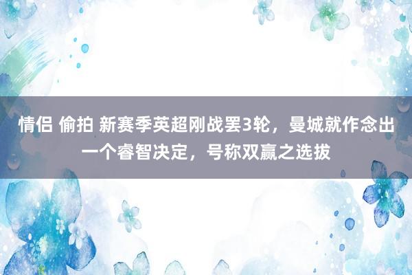 情侣 偷拍 新赛季英超刚战罢3轮，曼城就作念出一个睿智决定，号称双赢之选拔