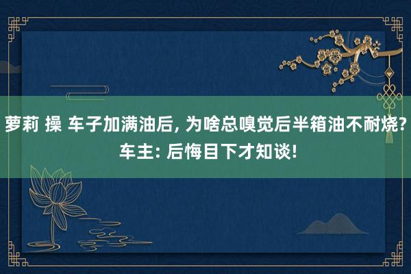 萝莉 操 车子加满油后， 为啥总嗅觉后半箱油不耐烧? 车主: 后悔目下才知谈!