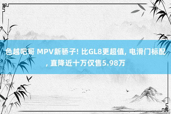 色越吧哥 MPV新骄子! 比GL8更超值， 电滑门标配， 直降近十万仅售5.98万