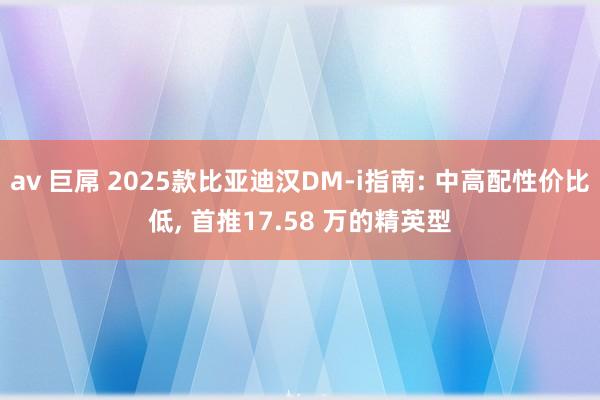 av 巨屌 2025款比亚迪汉DM-i指南: 中高配性价比低， 首推17.58 万的精英型