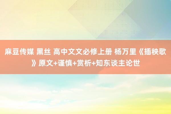 麻豆传媒 黑丝 高中文文必修上册 杨万里《插秧歌》原文+谨慎+赏析+知东谈主论世