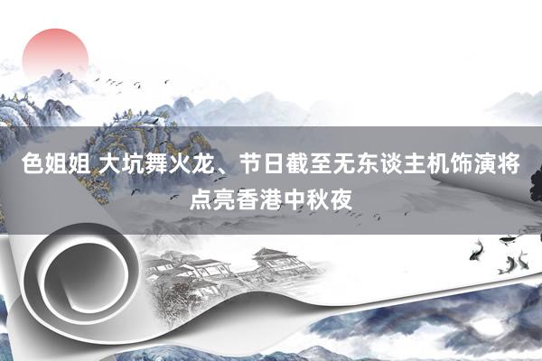 色姐姐 大坑舞火龙、节日截至无东谈主机饰演将点亮香港中秋夜