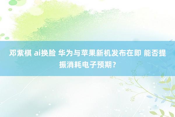 邓紫棋 ai换脸 华为与苹果新机发布在即 能否提振消耗电子预期？