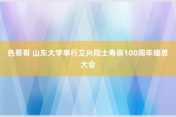 色哥哥 山东大学举行艾兴院士寿辰100周年缅思大会