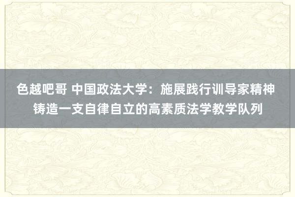 色越吧哥 中国政法大学：施展践行训导家精神 铸造一支自律自立的高素质法学教学队列