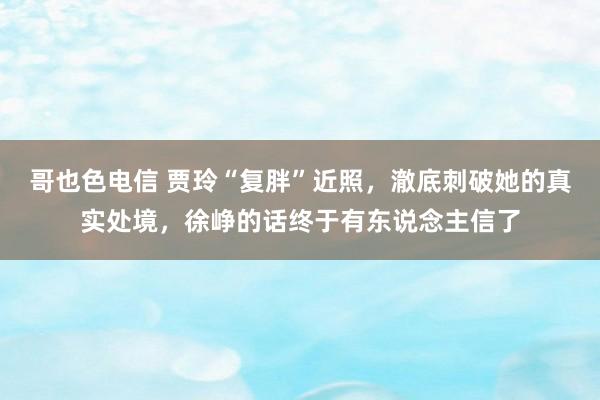 哥也色电信 贾玲“复胖”近照，澈底刺破她的真实处境，徐峥的话终于有东说念主信了