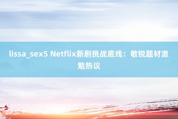 lissa_sex5 Netflix新剧挑战底线：敏锐题材激勉热议