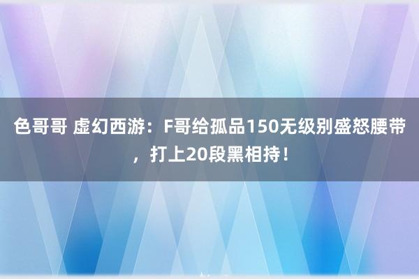 色哥哥 虚幻西游：F哥给孤品150无级别盛怒腰带，打上20段黑相持！