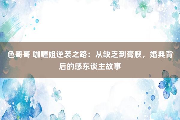 色哥哥 咖喱姐逆袭之路：从缺乏到膏腴，婚典背后的感东谈主故事