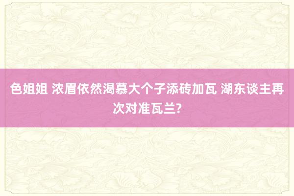 色姐姐 浓眉依然渴慕大个子添砖加瓦 湖东谈主再次对准瓦兰?