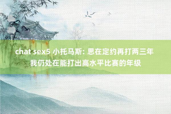 chat sex5 小托马斯: 思在定约再打两三年 我仍处在能打出高水平比赛的年级