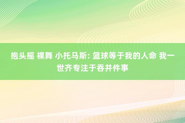 抱头摇 裸舞 小托马斯: 篮球等于我的人命 我一世齐专注于吞并件事