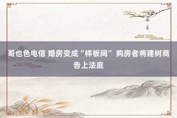 哥也色电信 婚房变成“样板间” 购房者将建树商告上法庭