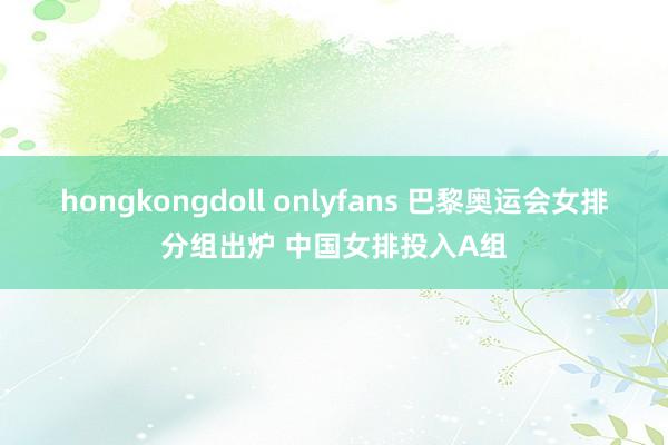 hongkongdoll onlyfans 巴黎奥运会女排分组出炉 中国女排投入A组