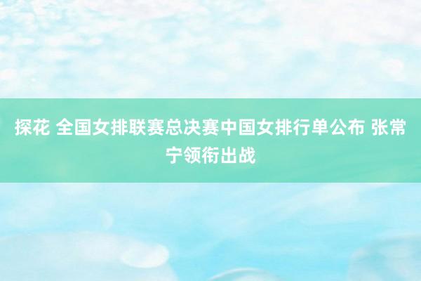 探花 全国女排联赛总决赛中国女排行单公布 张常宁领衔出战