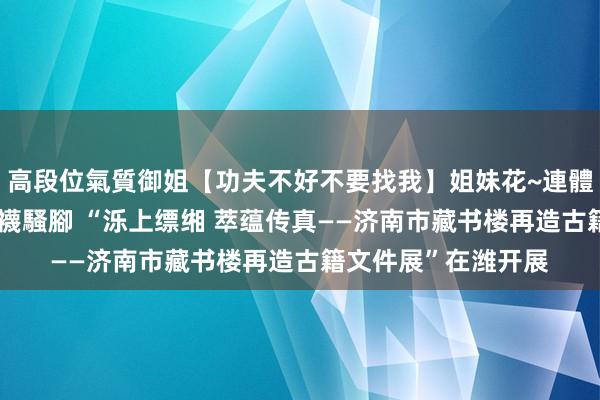 高段位氣質御姐【功夫不好不要找我】姐妹花~連體絲襪~大奶晃動~絲襪騷腳 “泺上缥缃 萃蕴传真——济南市藏书楼再造古籍文件展”在潍开展