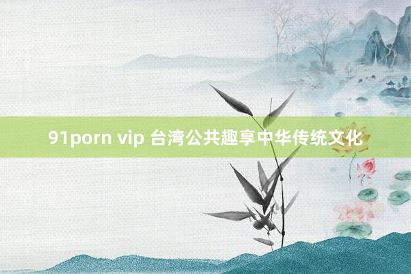 91porn vip 台湾公共趣享中华传统文化