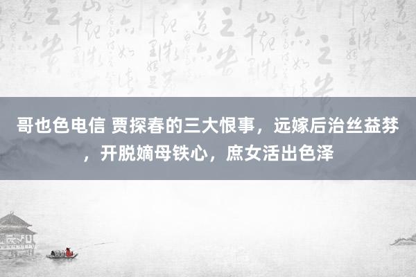 哥也色电信 贾探春的三大恨事，远嫁后治丝益棼，开脱嫡母铁心，庶女活出色泽