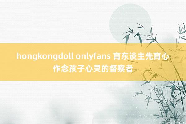 hongkongdoll onlyfans 育东谈主先育心作念孩子心灵的督察者