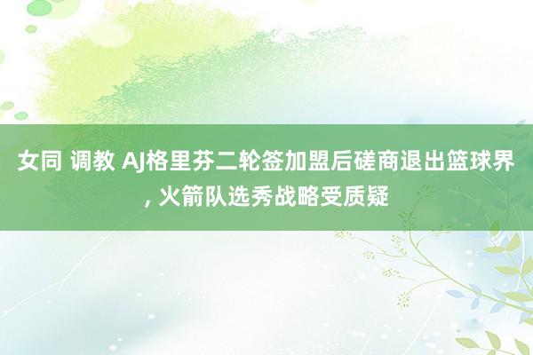 女同 调教 AJ格里芬二轮签加盟后磋商退出篮球界， 火箭队选秀战略受质疑