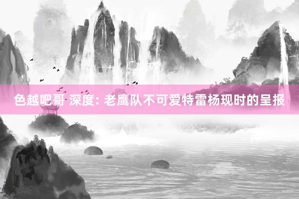 色越吧哥 深度: 老鹰队不可爱特雷杨现时的呈报