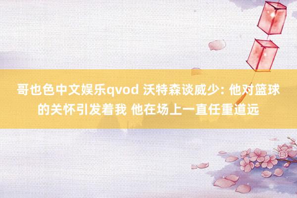 哥也色中文娱乐qvod 沃特森谈威少: 他对篮球的关怀引发着我 他在场上一直任重道远