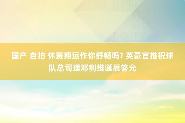 国产 自拍 休赛期运作你舒畅吗? 英豪官推祝球队总司理邓利维诞辰答允