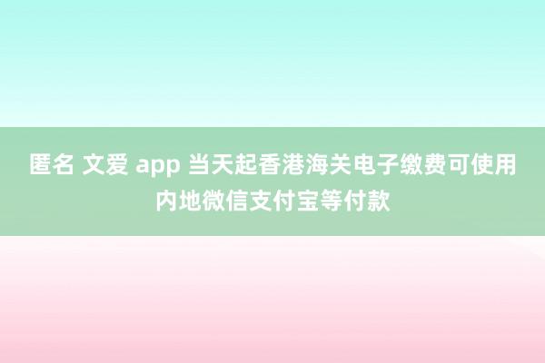 匿名 文爱 app 当天起香港海关电子缴费可使用内地微信支付宝等付款