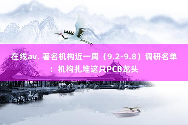 在线av. 著名机构近一周（9.2-9.8）调研名单：机构扎堆这只PCB龙头