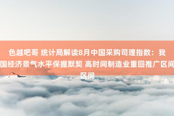 色越吧哥 统计局解读8月中国采购司理指数：我国经济景气水平保握默契 高时间制造业重回推广区间