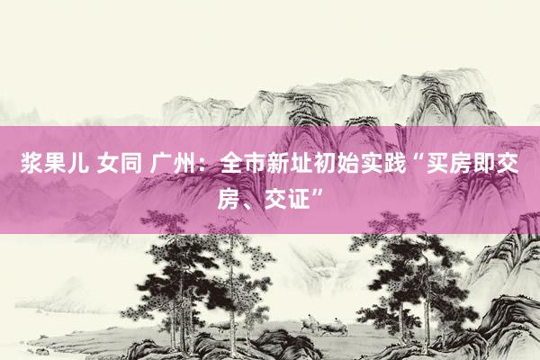 浆果儿 女同 广州：全市新址初始实践“买房即交房、交证”