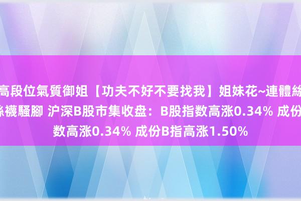 高段位氣質御姐【功夫不好不要找我】姐妹花~連體絲襪~大奶晃動~絲襪騷腳 沪深B股市集收盘：B股指数高涨0.34% 成份B指高涨1.50%