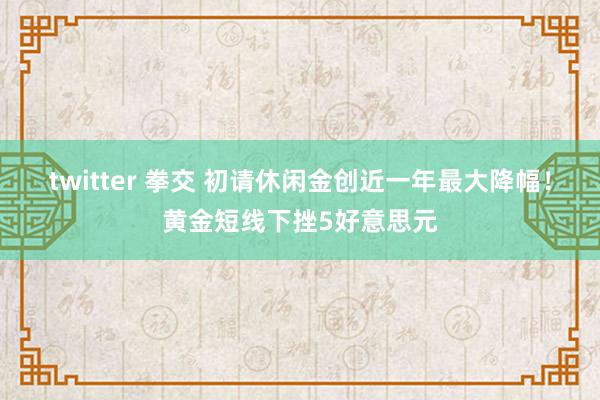 twitter 拳交 初请休闲金创近一年最大降幅！黄金短线下挫5好意思元