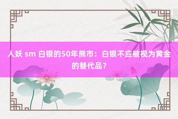 人妖 sm 白银的50年熊市：白银不应被视为黄金的替代品？