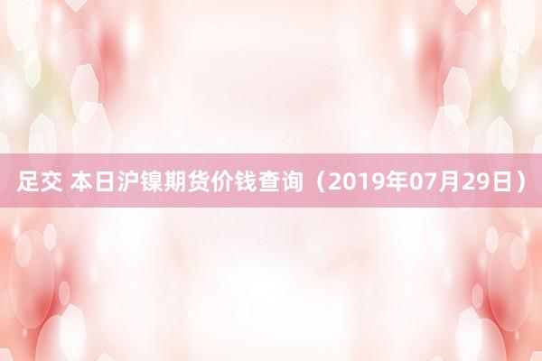 足交 本日沪镍期货价钱查询（2019年07月29日）