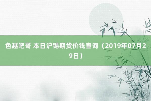 色越吧哥 本日沪锡期货价钱查询（2019年07月29日）