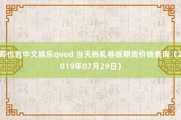 哥也色中文娱乐qvod 当天热轧卷板期货价钱查询（2019年07月29日）