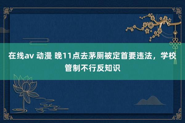 在线av 动漫 晚11点去茅厕被定首要违法，学校管制不行反知识